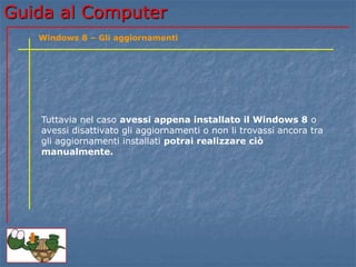 Guida al Computer 
Windows 8 – Gli aggiornamenti 
Tuttavia nel caso avessi appena installato il Windows 8 o 
avessi disattivato gli aggiornamenti o non li trovassi ancora tra 
gli aggiornamenti installati potrai realizzare ciò 
manualmente. 
 