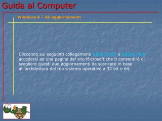 Guida al Computer 
Windows 8 – Gli aggiornamenti 
Cliccando sui seguenti collegamenti KB2871389 e KB2917499 
accederai ad una pagina del sito Microsoft che ti consentirà di 
scegliere questi due aggiornamenti da scaricare in base 
all’architettura del tuo sistema operativo a 32 bit o 64. 
 