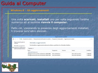 Guida al Computer 
Windows 8 – Gli aggiornamenti 
Una volta scaricati, installali uno per volta seguendo l’ordine 
numerico ed al termine riavvia il computer. 
Fatto ciò, visionando la presenza degli aggiornamenti installati, 
li troverai senz’altro elencati. 
 