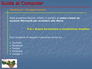 Guida al Computer 
Windows 8 – Gli aggiornamenti 
Nella prossima lezione, infatti, ti parlerò di come creare un 
account Microsoft per accedere allo Store. 
P.S.= Buona formazione e condivisione Goodlier. 
Puoi scegliere di seguire il percorso anche su: 
 YouTube 
 Facebook 
 Twitter 
 Pinterest 
 Google + 
 