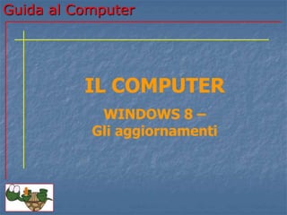 Guida al Computer 
IL COMPUTER 
WINDOWS 8 – 
Gli aggiornamenti 
 