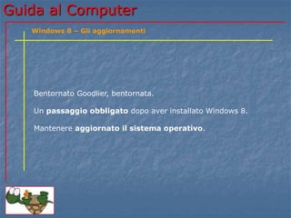Guida al Computer 
Windows 8 – Gli aggiornamenti 
Bentornato Goodlier, bentornata. 
Un passaggio obbligato dopo aver installato Windows 8. 
Mantenere aggiornato il sistema operativo. 
 