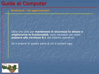 Guida al Computer 
Windows 8 – Gli aggiornamenti 
Oltre che utile per mantenere in sicurezza lo stesso e 
migliorarne le funzionalità, sono necessari per poter 
passare alla versione 8.1 del sistema operativo. 
Ed è proprio di questa parte di cui ti parlerò oggi. 
 
