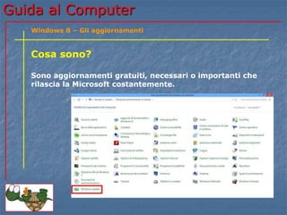Guida al Computer 
Windows 8 – Gli aggiornamenti 
Cosa sono? 
Sono aggiornamenti gratuiti, necessari o importanti che 
rilascia la Microsoft costantemente. 
 