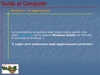 Guida al Computer 
Windows 8 – Gli aggiornamenti 
La funzionalità e la gestione degli stessi ricalca quanto visto 
nella lezione 130 per la sezione Windows Update del Pannello 
di Controllo di Windows 7. 
Ti voglio però evidenziare degli aggiornamenti particolari. 
 