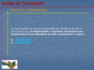Guida al Computer 
Windows 8 – Gli aggiornamenti 
Tra tutti quelli che saranno disponibili per Windows 8, due in 
particolare sono fondamentali e requisito necessario per 
trasformare il tuo Windows 8 nella versione 8.1 e sono: 
1. KB2871389 
2. KB2917499 
 