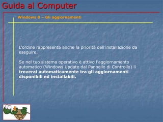 Guida al Computer 
Windows 8 – Gli aggiornamenti 
L’ordine rappresenta anche la priorità dell’installazione da 
eseguire. 
Se nel tuo sistema operativo è attivo l’aggiornamento 
automatico (Windows Update dal Pannello di Controllo) li 
troverai automaticamente tra gli aggiornamenti 
disponibili ed installabili. 
 