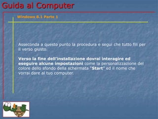 GGuuiiddaa aall CCoommppuutteerr 
Windows 8.1 Parte 1 
Asseconda a questo punto la procedura e segui che tutto fili per 
il verso giusto. 
Verso la fine dell’installazione dovrai interagire ed 
eseguire alcune impostazioni come la personalizzazione del 
colore dello sfondo della schermata “Start” ed il nome che 
vorrai dare al tuo computer. 
 