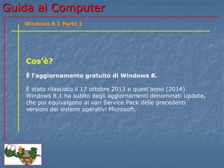 GGuuiiddaa aall CCoommppuutteerr 
Windows 8.1 Parte 1 
Cos’è? 
È l’aggiornamento gratuito di Windows 8. 
È stato rilasciato il 17 ottobre 2013 e quest’anno (2014) 
Windows 8.1 ha subito un aggiornamento denominato Update, 
che poi equivale ai vari Service Pack delle precedenti versioni 
dei sistemi operativi Microsoft. 
 