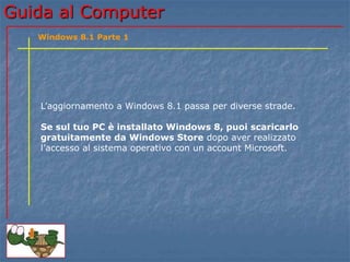 GGuuiiddaa aall CCoommppuutteerr 
Windows 8.1 Parte 1 
L’aggiornamento a Windows 8.1 passa per diverse strade. 
Se sul tuo PC è installato Windows 8, puoi scaricarlo 
gratuitamente da Windows Store dopo aver realizzato 
l’accesso al sistema operativo con un account Microsoft. 
 