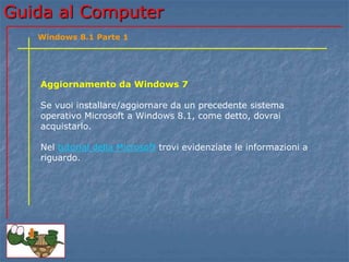 GGuuiiddaa aall CCoommppuutteerr 
Windows 8.1 Parte 1 
Aggiornamento da Windows 7 
Se vuoi installare/aggiornare da un precedente sistema 
operativo Microsoft a Windows 8.1, come detto, dovrai 
acquistarlo. 
Nel tutorial della Microsoft trovi evidenziate le informazioni a 
riguardo. 
 