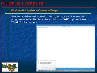 Guida al ComputerGuida al Computer
Una volta attivo, nel riquadro per digitare, scrivi il nome del
programma o del file da aprire e clicca su “OK” o premi il tasto
“Invio” sulla tastiera.
Windows 8.1 Update – Comando Esegui
 