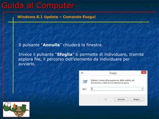 Guida al ComputerGuida al Computer
Il pulsante “Annulla” chiuderà la finestra.
Invece il pulsante “Sfoglia” ti permette di individuare, tramite
esplora file, il percorso dell’elemento da individuare per
avviarlo.
Windows 8.1 Update – Comando Esegui
 