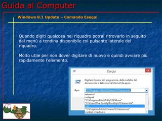Guida al ComputerGuida al Computer
Quando digiti qualcosa nel riquadro potrai ritrovarlo in seguito
dal menù a tendina disponibile col pulsante laterale del
riquadro.
Molto utile per non dover digitare di nuovo e quindi avviare più
rapidamente l’elemento.
Windows 8.1 Update – Comando Esegui
 