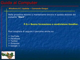 Guida al ComputerGuida al Computer
Nella prossima lezione ci manteniamo ancora in questa sezione del
pulsante “Start”.
P.S.= Buona formazione e condivisione Goodlier.
Puoi scegliere di seguire il percorso anche su:
 YouTube
 Facebook
 Twitter
 Pinterest
 Google +
Windows 8.1 Update – Comando Esegui
 