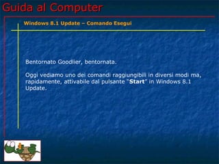Guida al ComputerGuida al Computer
Bentornato Goodlier, bentornata.
Oggi vediamo uno dei comandi raggiungibili in diversi modi ma,
rapidamente, attivabile dal pulsante “Start” in Windows 8.1
Update.
Windows 8.1 Update – Comando Esegui
 