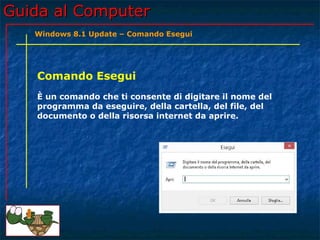 Guida al ComputerGuida al Computer
Comando Esegui
È un comando che ti consente di digitare il nome del
programma da eseguire, della cartella, del file, del
documento o della risorsa internet da aprire.
Windows 8.1 Update – Comando Esegui
 