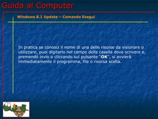 Guida al ComputerGuida al Computer
In pratica se conosci il nome di una delle risorse da visionare o
utilizzare, puoi digitarlo nel campo della casella dove scrivere e,
premendo invio o cliccando sul pulsante “OK”, si avvierà
immediatamente il programma, file o risorsa scelta.
Windows 8.1 Update – Comando Esegui
 