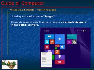 Guida al ComputerGuida al Computer
Uno di questi sarà appunto “Esegui”.
Cliccando sopra di esso ti verrà in mostra un piccolo riquadro
in cui potrai scrivere.
Windows 8.1 Update – Comando Esegui
 