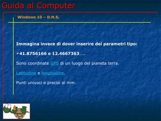 Guida al ComputerGuida al Computer
Immagina invece di dover inserire dei parametri tipo:
41.8756166 e 12.4667363…..
Sono coordinate GPS di un luogo del pianeta terra.
Latitudine e longitudine.
Punti univoci e precisi al mm.
Windows 10 – D.N.S.
 
