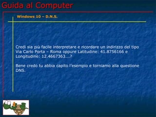 Guida al ComputerGuida al Computer
Credi sia più facile interpretare e ricordare un indirizzo del tipo
Via Carlo Porta – Roma oppure Latitudine: 41.8756166 e
Longitudine: 12.4667363….?
Bene credo tu abbia capito l’esempio e torniamo alla questione
DNS.
Windows 10 – D.N.S.
 