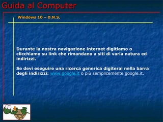 Guida al ComputerGuida al Computer
Durante la nostra navigazione internet digitiamo o
clicchiamo su link che rimandano a siti di varia natura ed
indirizzi.
Se devi eseguire una ricerca generica digiterai nella barra
degli indirizzi: www.google.it o più semplicemente google.it.
Windows 10 – D.N.S.
 