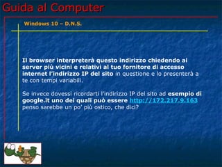 Guida al ComputerGuida al Computer
Il browser interpreterà questo indirizzo chiedendo ai
server più vicini e relativi al tuo fornitore di accesso
internet l’indirizzo IP del sito in questione e lo presenterà a
te con tempi variabili.
Se invece dovessi ricordarti l’indirizzo IP del sito ad esempio di
google.it uno dei quali può essere http://172.217.9.163
penso sarebbe un po’ più ostico, che dici?
Windows 10 – D.N.S.
 