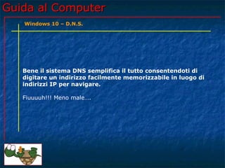 Guida al ComputerGuida al Computer
Bene il sistema DNS semplifica il tutto consentendoti di
digitare un indirizzo facilmente memorizzabile in luogo di
indirizzi IP per navigare.
Fiuuuuh!!! Meno male….
Windows 10 – D.N.S.
 