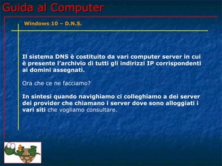 Guida al ComputerGuida al Computer
Il sistema DNS è costituito da vari computer server in cui
è presente l’archivio di tutti gli indirizzi IP corrispondenti
ai domini assegnati.
Ora che ce ne facciamo?
In sintesi quando navighiamo ci colleghiamo a dei server
dei provider che chiamano i server dove sono alloggiati i
vari siti che vogliamo consultare.
Windows 10 – D.N.S.
 