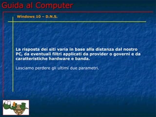 Guida al ComputerGuida al Computer
La risposta dei siti varia in base alla distanza dal nostro
PC, da eventuali filtri applicati da provider o governi e da
caratteristiche hardware e banda.
Lasciamo perdere gli ultimi due parametri.
Windows 10 – D.N.S.
 