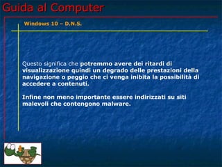 Guida al ComputerGuida al Computer
Questo significa che potremmo avere dei ritardi di
visualizzazione quindi un degrado delle prestazioni della
navigazione o peggio che ci venga inibita la possibilità di
accedere a contenuti.
Infine non meno importante essere indirizzati su siti
malevoli che contengono malware.
Windows 10 – D.N.S.
 