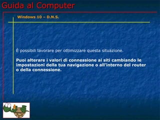 Guida al ComputerGuida al Computer
È possibili lavorare per ottimizzare questa situazione.
Puoi alterare i valori di connessione ai siti cambiando le
impostazioni della tua navigazione o all’interno del router
o della connessione.
Windows 10 – D.N.S.
 