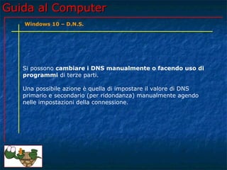 Guida al ComputerGuida al Computer
Si possono cambiare i DNS manualmente o facendo uso di
programmi di terze parti.
Una possibile azione è quella di impostare il valore di DNS
primario e secondario (per ridondanza) manualmente agendo
nelle impostazioni della connessione.
Windows 10 – D.N.S.
 