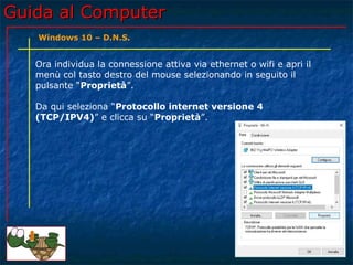 Guida al ComputerGuida al Computer
Ora individua la connessione attiva via ethernet o wifi e apri il
menù col tasto destro del mouse selezionando in seguito il
pulsante “Proprietà”.
Da qui seleziona “Protocollo internet versione 4
(TCP/IPV4)” e clicca su “Proprietà”.
Windows 10 – D.N.S.
 
