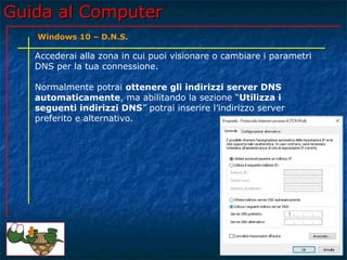 Guida al ComputerGuida al Computer
Accederai alla zona in cui puoi visionare o cambiare i parametri
DNS per la tua connessione.
Normalmente potrai ottenere gli indirizzi server DNS
automaticamente, ma abilitando la sezione “Utilizza i
seguenti indirizzi DNS” potrai inserire l’indirizzo server
preferito e alternativo.
Windows 10 – D.N.S.
 