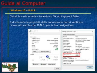 Guida al ComputerGuida al Computer
Chiudi le varie schede cliccando su OK ed il gioco è fatto.
Individuando la proprietà della connessione potrai verificare
l’avvenuto cambio dei D.N.S. per la tua navigazione.
Windows 10 – D.N.S.
 