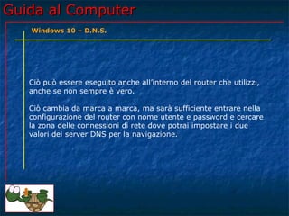 Guida al ComputerGuida al Computer
Ciò può essere eseguito anche all’interno del router che utilizzi,
anche se non sempre è vero.
Ciò cambia da marca a marca, ma sarà sufficiente entrare nella
configurazione del router con nome utente e password e cercare
la zona delle connessioni di rete dove potrai impostare i due
valori dei server DNS per la navigazione.
Windows 10 – D.N.S.
 