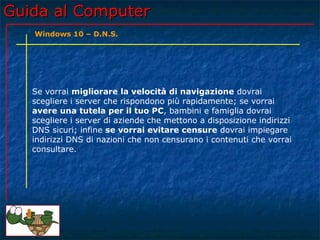 Guida al ComputerGuida al Computer
Se vorrai migliorare la velocità di navigazione dovrai
scegliere i server che rispondono più rapidamente; se vorrai
avere una tutela per il tuo PC, bambini e famiglia dovrai
scegliere i server di aziende che mettono a disposizione indirizzi
DNS sicuri; infine se vorrai evitare censure dovrai impiegare
indirizzi DNS di nazioni che non censurano i contenuti che vorrai
consultare.
Windows 10 – D.N.S.
 