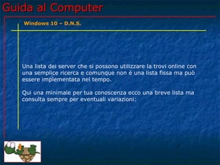 Guida al ComputerGuida al Computer
Una lista dei server che si possono utilizzare la trovi online con
una semplice ricerca e comunque non è una lista fissa ma può
essere implementata nel tempo.
Qui una minimale per tua conoscenza ecco una breve lista ma
consulta sempre per eventuali variazioni:
Windows 10 – D.N.S.
 