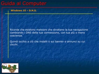Guida al ComputerGuida al Computer
Ricorda che esistono malware che dirottano la tua navigazione
cambiando i DNS della tua connessione, con tua più o meno
coscienza.
Quindi occhio a ciò che installi o sui banner o annunci su cui
clicchi.
Windows 10 – D.N.S.
 