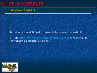 Guida al ComputerGuida al Computer
Termino indicandoti degli strumenti che possono esserti utili:
Il sito https://mxtoolbox.com/DNSLookup.aspx ti consente di
individuare gli indirizzi IP dei siti.
Windows 10 – D.N.S.
 
