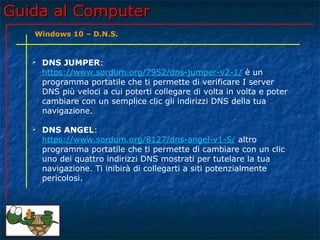 Guida al ComputerGuida al Computer
 DNS JUMPER:
https://www.sordum.org/7952/dns-jumper-v2-1/ è un
programma portatile che ti permette di verificare I server
DNS più veloci a cui poterti collegare di volta in volta e poter
cambiare con un semplice clic gli indirizzi DNS della tua
navigazione.
 DNS ANGEL:
https://www.sordum.org/8127/dns-angel-v1-5/ altro
programma portatile che ti permette di cambiare con un clic
uno dei quattro indirizzi DNS mostrati per tutelare la tua
navigazione. Ti inibirà di collegarti a siti potenzialmente
pericolosi.
Windows 10 – D.N.S.
 