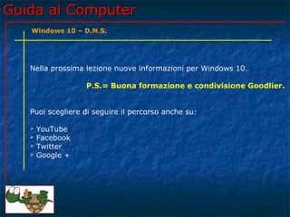 Guida al ComputerGuida al Computer
Nella prossima lezione nuove informazioni per Windows 10.
P.S.= Buona formazione e condivisione Goodlier.
Puoi scegliere di seguire il percorso anche su:
 YouTube
 Facebook
 Twitter
 Google +
Windows 10 – D.N.S.
 