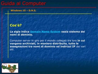 Guida al ComputerGuida al Computer
Cos’è?
La sigla indica Domain Name System ossia sistema dei
nomi di dominio.
Computer server in giro per il mondo collegati tra loro in cui
vengono archiviati, in maniera distribuita, tutte le
assegnazioni tra nomi di dominio ed indirizzi IP dei vari
siti.
Windows 10 – D.N.S.
 