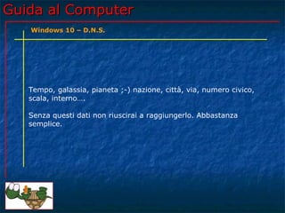 Guida al ComputerGuida al Computer
Tempo, galassia, pianeta ;-) nazione, città, via, numero civico,
scala, interno….
Senza questi dati non riuscirai a raggiungerlo. Abbastanza
semplice.
Windows 10 – D.N.S.
 
