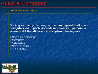 Guida al ComputerGuida al Computer
Ora in questo tempo tecnologico inseriamo questi dati in un
navigatore ed in pochi secondi snocciola vari percorsi a
seconda del tipo di mezzo che vogliamo impiegare:
Macchina del tempo
Astronave
Automobile
Mezzi pubblici…
… o a piedi.
Windows 10 – D.N.S.
 