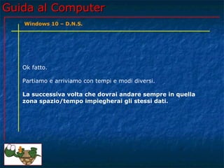 Guida al ComputerGuida al Computer
Ok fatto.
Partiamo e arriviamo con tempi e modi diversi.
La successiva volta che dovrai andare sempre in quella
zona spazio/tempo impiegherai gli stessi dati.
Windows 10 – D.N.S.
 