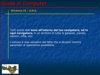 Guida al ComputerGuida al Computer
Tutti questi dati sono all’interno del tuo navigatore, ed in
ogni navigatore, in un archivio di tutte le galassie, pianeti,
nazioni, città, ecc.
L’utilizzo è reso semplice dal fatto che si devono inserire
parametri di esperienza quotidiana.
Windows 10 – D.N.S.
 