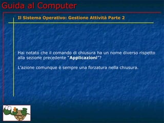 Guida al Computer
   Il Sistema Operativo: Gestione Attività Parte 2




   Hai notato che il comando di chiusura ha un nome diverso rispetto
   alla sezione precedente “Applicazioni”?

   L’azione comunque è sempre una forzatura nella chiusura.
 