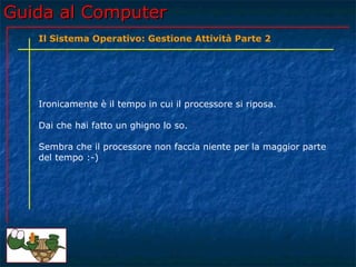 Guida al Computer
   Il Sistema Operativo: Gestione Attività Parte 2




   Ironicamente è il tempo in cui il processore si riposa.

   Dai che hai fatto un ghigno lo so.

   Sembra che il processore non faccia niente per la maggior parte
   del tempo :-)
 